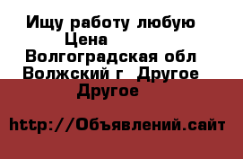 Ищу работу любую › Цена ­ 1 000 - Волгоградская обл., Волжский г. Другое » Другое   